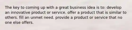 The key to coming up with a great business idea is to: develop an innovative product or service. offer a product that is similar to others. fill an unmet need. provide a product or service that no one else offers.