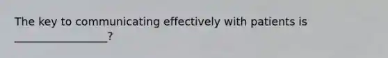 The key to communicating effectively with patients is _________________?