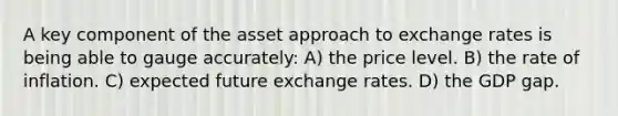 A key component of the asset approach to exchange rates is being able to gauge accurately: A) the price level. B) the rate of inflation. C) expected future exchange rates. D) the GDP gap.