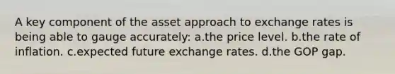 A key component of the asset approach to <a href='https://www.questionai.com/knowledge/k77cG4hXWk-exchange-rate' class='anchor-knowledge'>exchange rate</a>s is being able to gauge accurately: a.the price level. b.the rate of inflation. c.expected future exchange rates. d.the GOP gap.