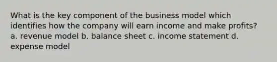 What is the key component of the business model which identifies how the company will earn income and make profits? a. revenue model b. balance sheet c. income statement d. expense model