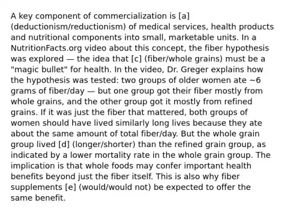 A key component of commercialization is [a] (deductionism/reductionism) of medical services, health products and nutritional components into small, marketable units. In a NutritionFacts.org video about this concept, the fiber hypothesis was explored — the idea that [c] (fiber/whole grains) must be a "magic bullet" for health. In the video, Dr. Greger explains how the hypothesis was tested: two groups of older women ate ~6 grams of fiber/day — but one group got their fiber mostly from whole grains, and the other group got it mostly from refined grains. If it was just the fiber that mattered, both groups of women should have lived similarly long lives because they ate about the same amount of total fiber/day. But the whole grain group lived [d] (longer/shorter) than the refined grain group, as indicated by a lower mortality rate in the whole grain group. The implication is that whole foods may confer important health benefits beyond just the fiber itself. This is also why fiber supplements [e] (would/would not) be expected to offer the same benefit.