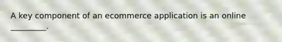 A key component of an ecommerce application is an online _________.