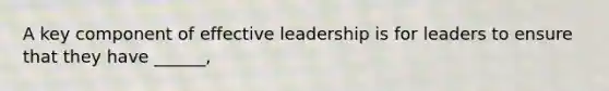 A key component of effective leadership is for leaders to ensure that they have ______,