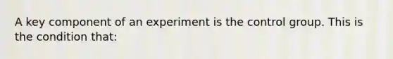 A key component of an experiment is the control group. This is the condition that: