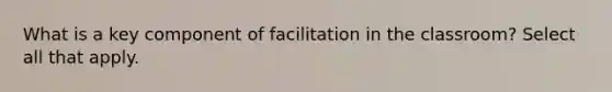 What is a key component of facilitation in the classroom? Select all that apply.