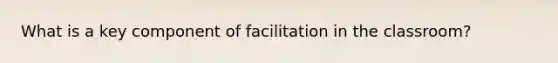 What is a key component of facilitation in the classroom?