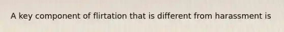 A key component of flirtation that is different from harassment is