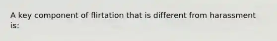 A key component of flirtation that is different from harassment is: