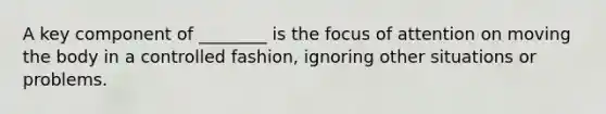 A key component of ________ is the focus of attention on moving the body in a controlled fashion, ignoring other situations or problems.