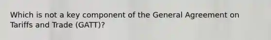 Which is not a key component of the General Agreement on Tariffs and Trade (GATT)?