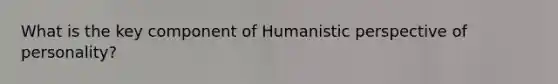 What is the key component of Humanistic perspective of personality?