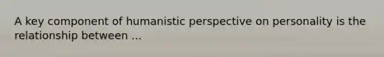 A key component of humanistic perspective on personality is the relationship between ...