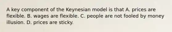 A key component of the Keynesian model is that A. prices are flexible. B. wages are flexible. C. people are not fooled by money illusion. D. prices are sticky.