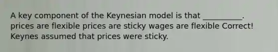 A key component of the Keynesian model is that __________. prices are flexible prices are sticky wages are flexible Correct! Keynes assumed that prices were sticky.