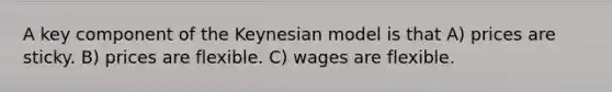 A key component of the Keynesian model is that A) prices are sticky. B) prices are flexible. C) wages are flexible.