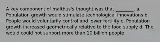 A key component of malthus's thought was that ________. a. Population growth would stimulate technological innovations b. People would voluntarily control and lower fertility c. Population growth increased geometrically relative to the food supply d. The would could not support more than 10 billion people