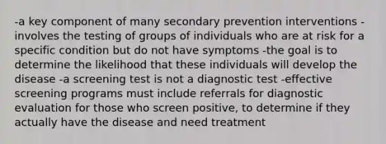 -a key component of many secondary prevention interventions -involves the testing of groups of individuals who are at risk for a specific condition but do not have symptoms -the goal is to determine the likelihood that these individuals will develop the disease -a screening test is not a diagnostic test -effective screening programs must include referrals for diagnostic evaluation for those who screen positive, to determine if they actually have the disease and need treatment