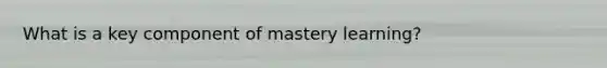 What is a key component of mastery learning?