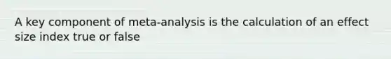 A key component of meta-analysis is the calculation of an effect size index true or false