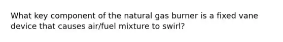 What key component of the natural gas burner is a fixed vane device that causes air/fuel mixture to swirl?