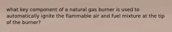 what key component of a natural gas burner is used to automatically ignite the flammable air and fuel mixture at the tip of the burner?