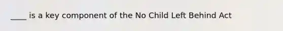____ is a key component of the No Child Left Behind Act