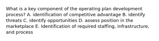 What is a key component of the operating plan development process? A. identification of competitive advantage B. identify threats C. identify opportunities D. assess position in the marketplace E. Identification of required staffing, infrastructure, and process