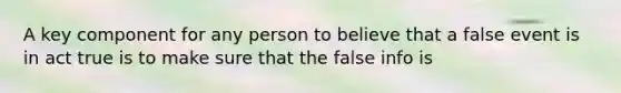 A key component for any person to believe that a false event is in act true is to make sure that the false info is