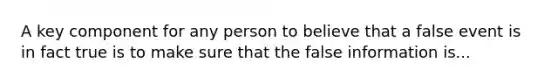 A key component for any person to believe that a false event is in fact true is to make sure that the false information is...