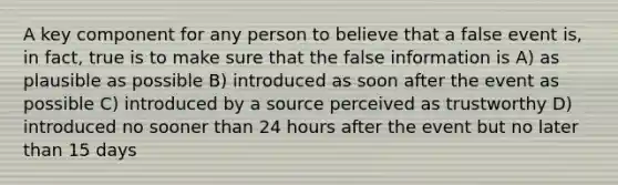 A key component for any person to believe that a false event is, in fact, true is to make sure that the false information is A) as plausible as possible B) introduced as soon after the event as possible C) introduced by a source perceived as trustworthy D) introduced no sooner than 24 hours after the event but no later than 15 days