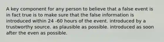 A key component for any person to believe that a false event is in fact true is to make sure that the false information is introduced within 24 -60 hours of the event. introduced by a trustworthy source. as plausible as possible. introduced as soon after the even as possible.