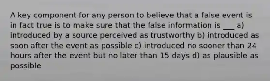 A key component for any person to believe that a false event is in fact true is to make sure that the false information is ___ a) introduced by a source perceived as trustworthy b) introduced as soon after the event as possible c) introduced no sooner than 24 hours after the event but no later than 15 days d) as plausible as possible