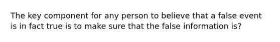 The key component for any person to believe that a false event is in fact true is to make sure that the false information is?