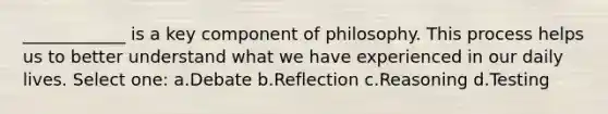 ____________ is a key component of philosophy. This process helps us to better understand what we have experienced in our daily lives. Select one: a.Debate b.Reflection c.Reasoning d.Testing