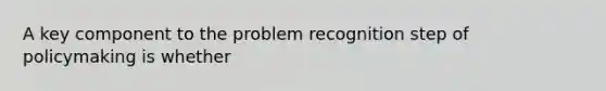 A key component to the problem recognition step of policymaking is whether