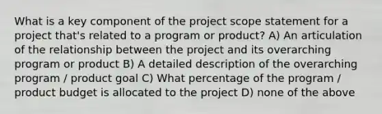 What is a key component of the project scope statement for a project that's related to a program or product? A) An articulation of the relationship between the project and its overarching program or product B) A detailed description of the overarching program / product goal C) What percentage of the program / product budget is allocated to the project D) none of the above