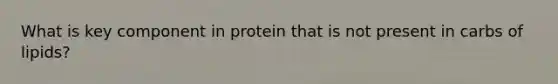 What is key component in protein that is not present in carbs of lipids?