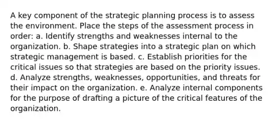 A key component of the strategic planning process is to assess the environment. Place the steps of the assessment process in order: a. Identify strengths and weaknesses internal to the organization. b. Shape strategies into a strategic plan on which strategic management is based. c. Establish priorities for the critical issues so that strategies are based on the priority issues. d. Analyze strengths, weaknesses, opportunities, and threats for their impact on the organization. e. Analyze internal components for the purpose of drafting a picture of the critical features of the organization.