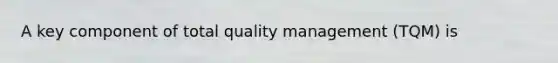 A key component of total quality management (TQM) is