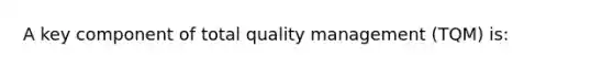 A key component of total quality management (TQM) is: