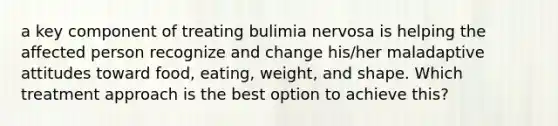 a key component of treating bulimia nervosa is helping the affected person recognize and change his/her maladaptive attitudes toward food, eating, weight, and shape. Which treatment approach is the best option to achieve this?