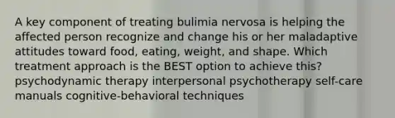 A key component of treating bulimia nervosa is helping the affected person recognize and change his or her maladaptive attitudes toward food, eating, weight, and shape. Which treatment approach is the BEST option to achieve this? psychodynamic therapy interpersonal psychotherapy self-care manuals cognitive-behavioral techniques