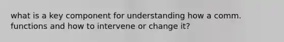 what is a key component for understanding how a comm. functions and how to intervene or change it?