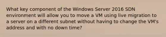 What key component of the Windows Server 2016 SDN environment will allow you to move a VM using live migration to a server on a different subnet without having to change the VM's address and with no down time?