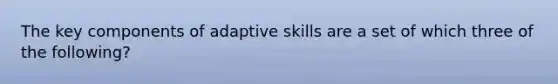 The key components of adaptive skills are a set of which three of the following?