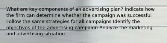 What are key components of an advertising plan? Indicate how the firm can determine whether the campaign was successful Follow the same strategies for all campaigns Identify the objectives of the advertising campaign Analyze the marketing and advertising situation