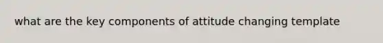 what are the key components of attitude changing template