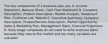 The key components of a business plan are: A. Income Statement, Balance Sheet, Cash Flow Statement B. Company Description, Product Description, Market Analysis, Headcount Plan, Customer List, Patents C. Executive Summary, Company Description, Product/Service Description, Market Opportunity, Sales & Marketing Plan, Management Team, Financial Projections D. Early-stage companies do not need to write business plans because they new to the market and too many variables are unknown