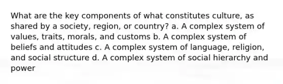 What are the key components of what constitutes culture, as shared by a society, region, or country? a. A complex system of values, traits, morals, and customs b. A complex system of beliefs and attitudes c. A complex system of language, religion, and social structure d. A complex system of social hierarchy and power